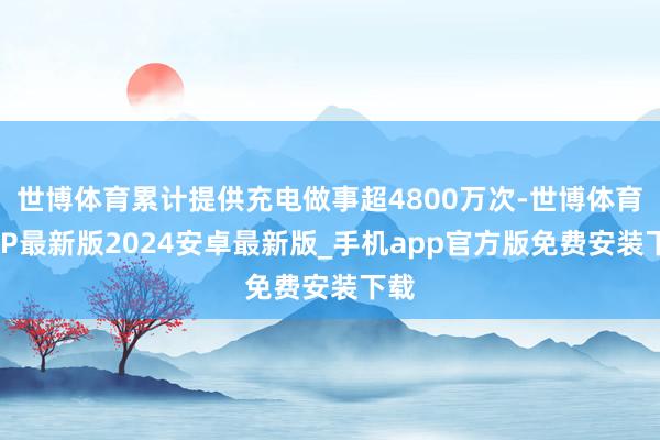 世博体育累计提供充电做事超4800万次-世博体育APP最新版2024安卓最新版_手机app官方版免费安装下载