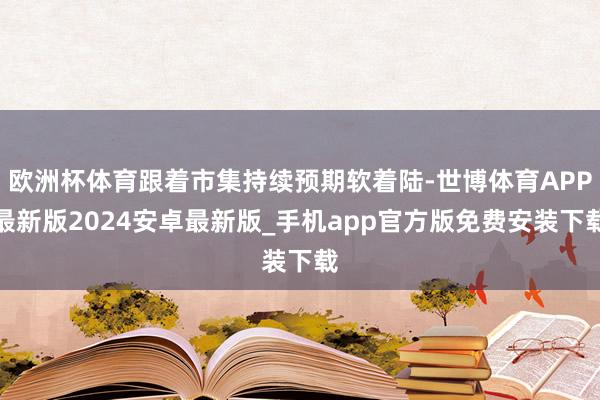 欧洲杯体育跟着市集持续预期软着陆-世博体育APP最新版2024安卓最新版_手机app官方版免费安装下载