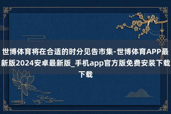 世博体育将在合适的时分见告市集-世博体育APP最新版2024安卓最新版_手机app官方版免费安装下载