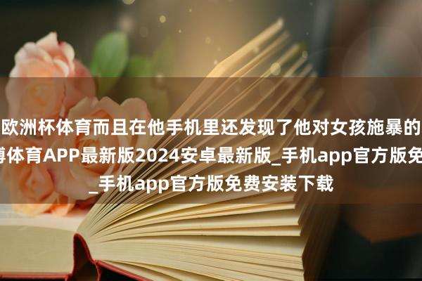 欧洲杯体育而且在他手机里还发现了他对女孩施暴的凭据呢-世博体育APP最新版2024安卓最新版_手机app官方版免费安装下载