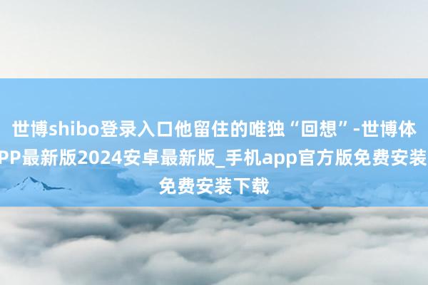 世博shibo登录入口他留住的唯独“回想”-世博体育APP最新版2024安卓最新版_手机app官方版免费安装下载