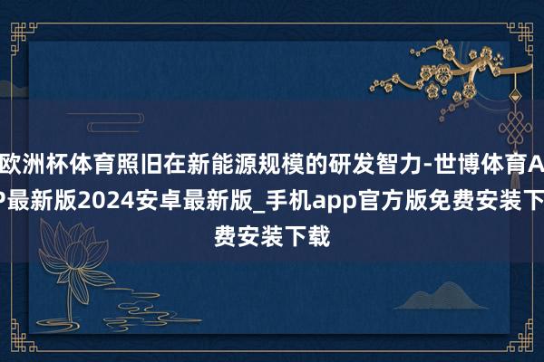 欧洲杯体育照旧在新能源规模的研发智力-世博体育APP最新版2024安卓最新版_手机app官方版免费安装下载