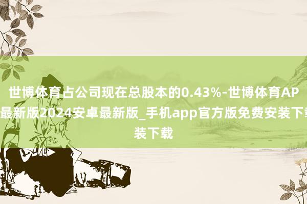 世博体育占公司现在总股本的0.43%-世博体育APP最新版2024安卓最新版_手机app官方版免费安装下载