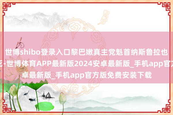 世博shibo登录入口黎巴嫩真主党魁首纳斯鲁拉也遭以色列空袭致死-世博体育APP最新版2024安卓最新版_手机app官方版免费安装下载