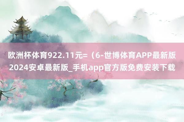 欧洲杯体育922.11元=（6-世博体育APP最新版2024安卓最新版_手机app官方版免费安装下载