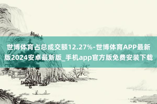 世博体育占总成交额12.27%-世博体育APP最新版2024安卓最新版_手机app官方版免费安装下载