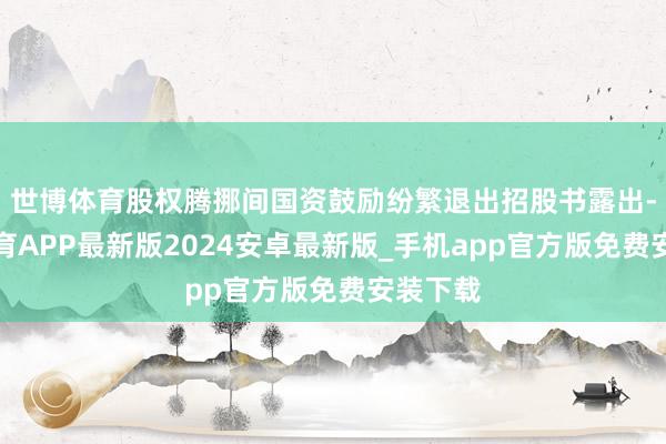 世博体育股权腾挪间国资鼓励纷繁退出招股书露出-世博体育APP最新版2024安卓最新版_手机app官方版免费安装下载