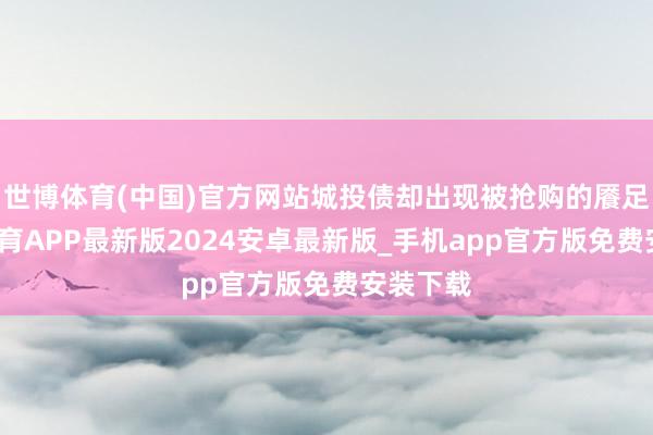 世博体育(中国)官方网站城投债却出现被抢购的餍足-世博体育APP最新版2024安卓最新版_手机app官方版免费安装下载