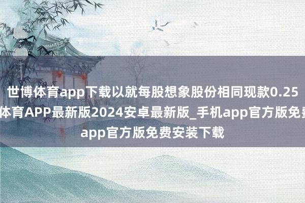 世博体育app下载以就每股想象股份相同现款0.25港元-世博体育APP最新版2024安卓最新版_手机app官方版免费安装下载