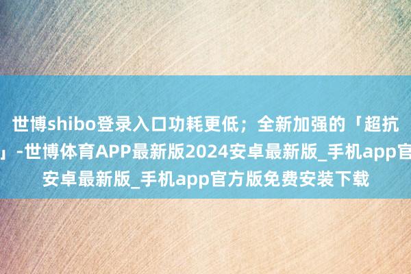 世博shibo登录入口功耗更低；全新加强的「超抗摔金刚石架构缱绻」-世博体育APP最新版2024安卓最新版_手机app官方版免费安装下载