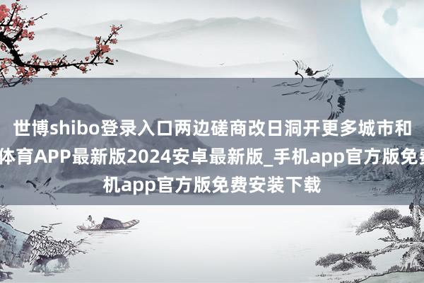 世博shibo登录入口两边磋商改日洞开更多城市和区域-世博体育APP最新版2024安卓最新版_手机app官方版免费安装下载