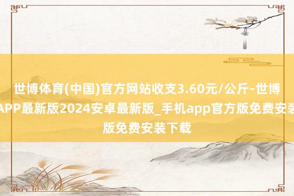 世博体育(中国)官方网站收支3.60元/公斤-世博体育APP最新版2024安卓最新版_手机app官方版免费安装下载