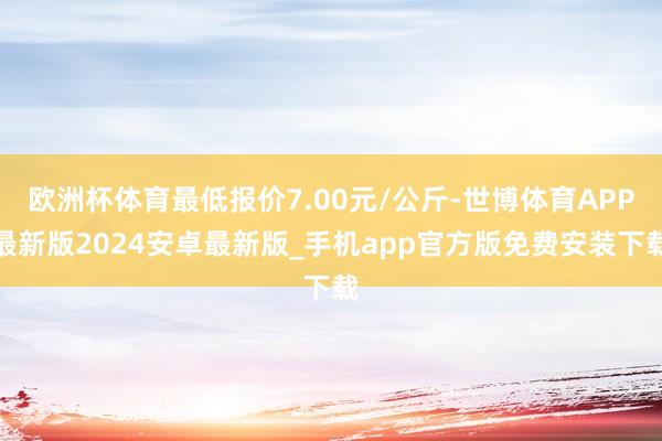 欧洲杯体育最低报价7.00元/公斤-世博体育APP最新版2024安卓最新版_手机app官方版免费安装下载