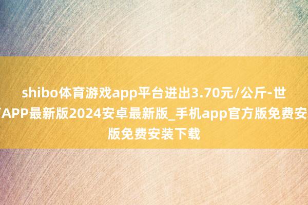 shibo体育游戏app平台进出3.70元/公斤-世博体育APP最新版2024安卓最新版_手机app官方版免费安装下载