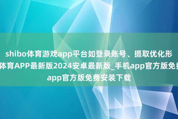 shibo体育游戏app平台如登录账号、摄取优化形式等-世博体育APP最新版2024安卓最新版_手机app官方版免费安装下载