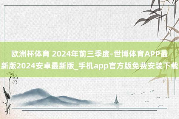 欧洲杯体育 　　2024年前三季度-世博体育APP最新版2024安卓最新版_手机app官方版免费安装下载