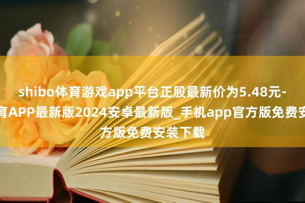 shibo体育游戏app平台正股最新价为5.48元-世博体育APP最新版2024安卓最新版_手机app官方版免费安装下载