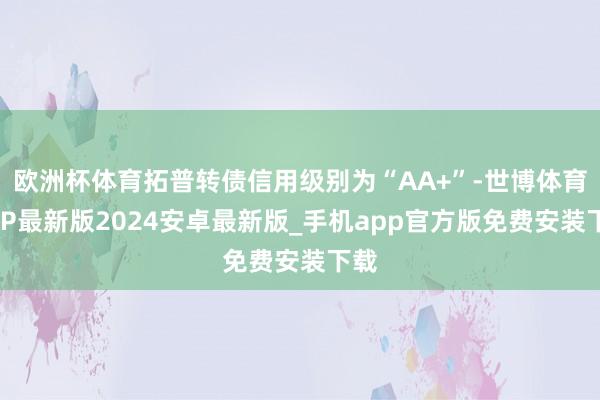 欧洲杯体育拓普转债信用级别为“AA+”-世博体育APP最新版2024安卓最新版_手机app官方版免费安装下载