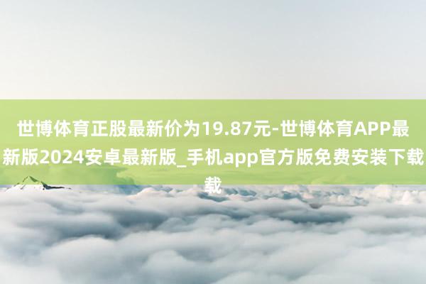 世博体育正股最新价为19.87元-世博体育APP最新版2024安卓最新版_手机app官方版免费安装下载