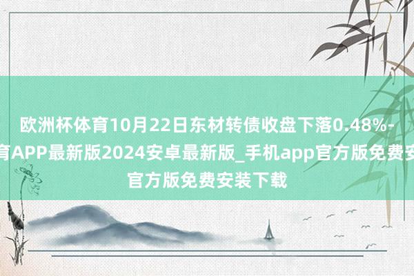 欧洲杯体育10月22日东材转债收盘下落0.48%-世博体育APP最新版2024安卓最新版_手机app官方版免费安装下载