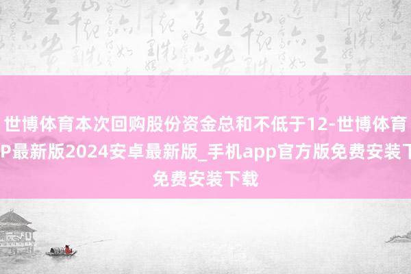 世博体育本次回购股份资金总和不低于12-世博体育APP最新版2024安卓最新版_手机app官方版免费安装下载