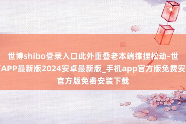 世博shibo登录入口此外重叠老本端撑捏松动-世博体育APP最新版2024安卓最新版_手机app官方版免费安装下载