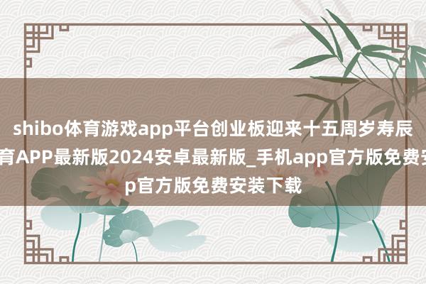 shibo体育游戏app平台创业板迎来十五周岁寿辰-世博体育APP最新版2024安卓最新版_手机app官方版免费安装下载