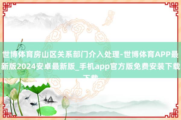 世博体育房山区关系部门介入处理-世博体育APP最新版2024安卓最新版_手机app官方版免费安装下载