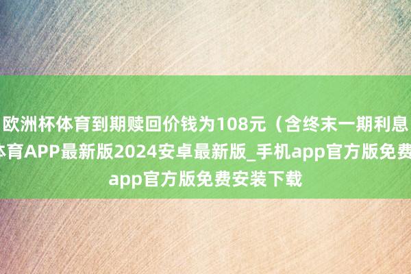 欧洲杯体育到期赎回价钱为108元（含终末一期利息）-世博体育APP最新版2024安卓最新版_手机app官方版免费安装下载