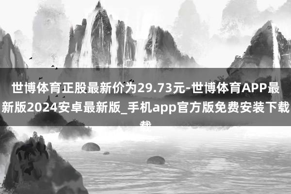 世博体育正股最新价为29.73元-世博体育APP最新版2024安卓最新版_手机app官方版免费安装下载