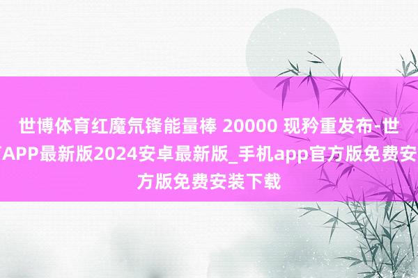 世博体育红魔氘锋能量棒 20000 现矜重发布-世博体育APP最新版2024安卓最新版_手机app官方版免费安装下载