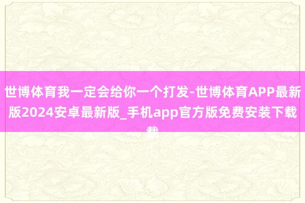 世博体育我一定会给你一个打发-世博体育APP最新版2024安卓最新版_手机app官方版免费安装下载