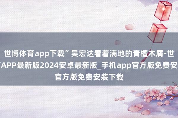 世博体育app下载”吴宏达看着满地的青檀木屑-世博体育APP最新版2024安卓最新版_手机app官方版免费安装下载