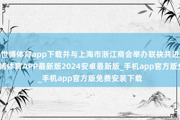 世博体育app下载并与上海市浙江商会举办联袂共进结对庆典-世博体育APP最新版2024安卓最新版_手机app官方版免费安装下载