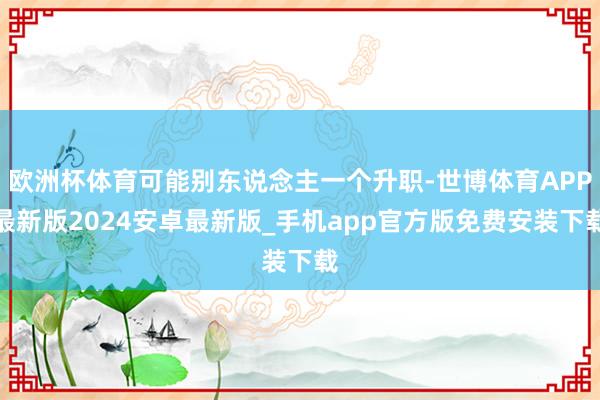 欧洲杯体育可能别东说念主一个升职-世博体育APP最新版2024安卓最新版_手机app官方版免费安装下载