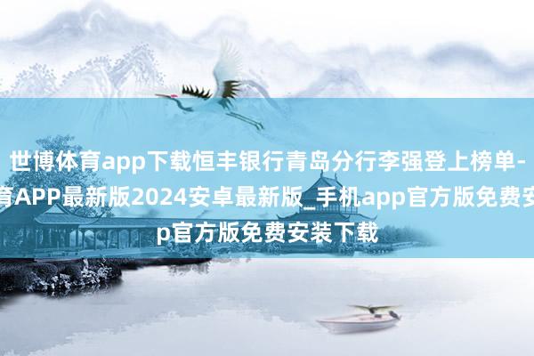 世博体育app下载恒丰银行青岛分行李强登上榜单-世博体育APP最新版2024安卓最新版_手机app官方版免费安装下载