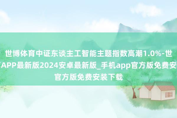 世博体育中证东谈主工智能主题指数高潮1.0%-世博体育APP最新版2024安卓最新版_手机app官方版免费安装下载