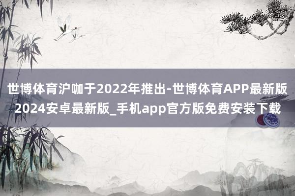 世博体育沪咖于2022年推出-世博体育APP最新版2024安卓最新版_手机app官方版免费安装下载