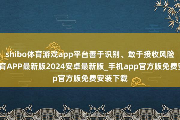 shibo体育游戏app平台善于识别、敢于接收风险-世博体育APP最新版2024安卓最新版_手机app官方版免费安装下载