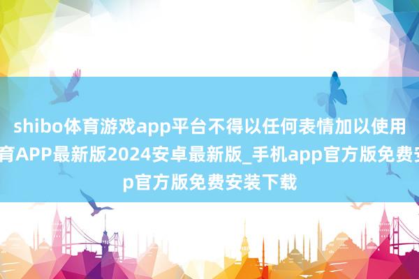 shibo体育游戏app平台不得以任何表情加以使用-世博体育APP最新版2024安卓最新版_手机app官方版免费安装下载