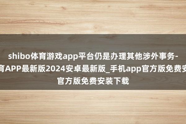 shibo体育游戏app平台仍是办理其他涉外事务-世博体育APP最新版2024安卓最新版_手机app官方版免费安装下载