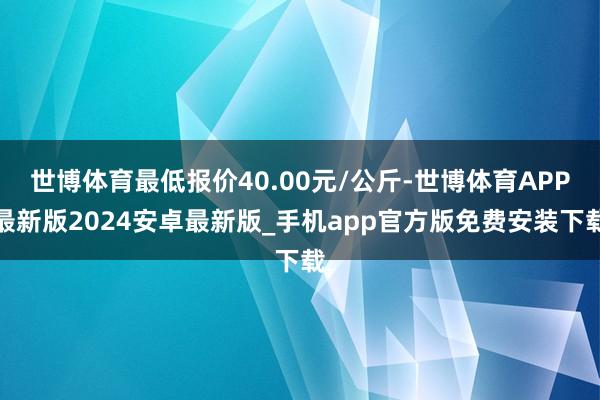 世博体育最低报价40.00元/公斤-世博体育APP最新版2024安卓最新版_手机app官方版免费安装下载