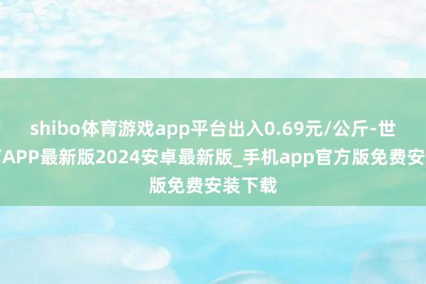 shibo体育游戏app平台出入0.69元/公斤-世博体育APP最新版2024安卓最新版_手机app官方版免费安装下载