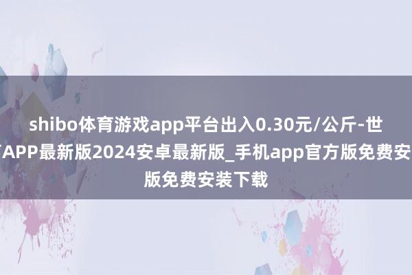 shibo体育游戏app平台出入0.30元/公斤-世博体育APP最新版2024安卓最新版_手机app官方版免费安装下载