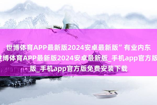 世博体育APP最新版2024安卓最新版”有业内东说念主士称-世博体育APP最新版2024安卓最新版_手机app官方版免费安装下载