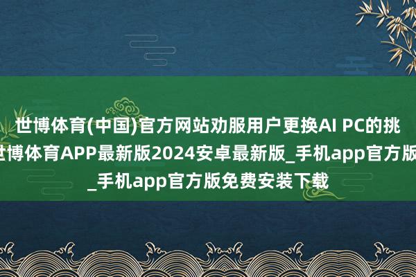 世博体育(中国)官方网站劝服用户更换AI PC的挑战还有不少-世博体育APP最新版2024安卓最新版_手机app官方版免费安装下载