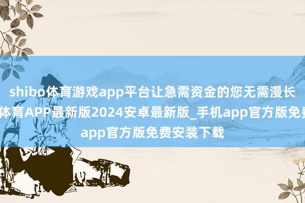 shibo体育游戏app平台让急需资金的您无需漫长恭候-世博体育APP最新版2024安卓最新版_手机app官方版免费安装下载