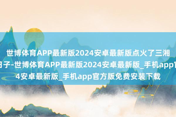 世博体育APP最新版2024安卓最新版点火了三湘四水匹夫们寡淡的日子-世博体育APP最新版2024安卓最新版_手机app官方版免费安装下载