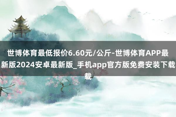 世博体育最低报价6.60元/公斤-世博体育APP最新版2024安卓最新版_手机app官方版免费安装下载